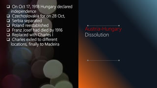  On Oct 17, 1918 Hungary declared
independence
 Czechoslovakia for on 28 Oct,
 Serbia separated
 Poland reestablished
 Franz Josef had died by 1916
 Replaced with Charles I
 Charles exiled to different
locations, finally to Madeira
Austria-Hungary
Dissolution
 