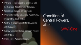 • WilhelmIIwasforcedtoabdicateand
theWeimarRepublicwasdeclared.
• ReparationburdenonGermans.
• WeimarRepublicfailedandNaziParty,
broughttheAdolfHitler
• Austria-HungarydividedintoAustria
andHungary
• TurkeywasdistributedbetweenFrance
andBritain
• Sykes–PicotAgreement1916.
Condition of
Central Powers,
after
WW-One
 