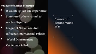 Failure of League of Nation
• Itwasnotgivendueimportance
• Statesusedotherchannelto
resolvedisputes
• LeagueofNationcouldn’t
influenceInternationalPolitics
• WorldDisarmament
Conferencefailed
Causes of
Second World
War
 