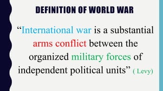 DEFINITION OF WORLD WAR
“International war is a substantial
arms conflict between the
organized military forces of
independent political units” ( Levy)
 