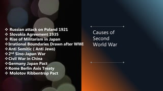  Russian attack on Poland 1921
 Slovakia Agreement 1935
 Rise of Militarism in Japan
Irrational Boundaries Drawn after WWI
Anti Semitic ( Anti Jews)
2nd Sino-Japan War
Civil War in China
Germany Japan Pact
Rome Berlin Axis Treaty
 Molotov Ribbentrop Pact
Causes of
Second
World War
 