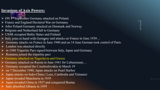 Invasions of Axis Powers:
 ON 1st September Germany attacked on Poland.
 France and England Declared War on Germany
 After Poland Germany attacked on Denmark and Norway
 Belgium and Netherland fall to Germany
 USSR occupied Baltic States and Finland
 Italy joins in hand with Germany and attacks on France in June 1939…
 Germany attacks on France in June 1940 and on 14 June German took control of Paris
 London was attacked directly
 in 1940 Tripartite Pact signed between Italy, Japan and Germany
 Romania joined the tripartite pact
 Germany attacked on Yugoslavia and Greece
 Germany attacked on Russia in June 1941 for Lebensraum…
 Germany occupied the Czechoslovakia in March 19
 on 7 December 1940, Japan attacks on Pearl Harbor
 Japan attacks on Indo-China ( Laos, Cambodia and Vietnam)
 Japan invaded Manchuria in 1939
 Japan invaded China in 1937 and conquered Burma
 Italy absorbed Albania in 1939
 