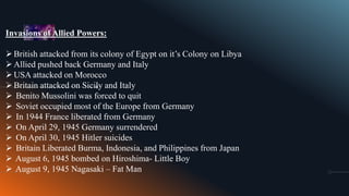 Invasions of Allied Powers:
British attacked from its colony of Egypt on it’s Colony on Libya
Allied pushed back Germany and Italy
USA attacked on Morocco
Britain attacked on Sicily and Italy
 Benito Mussolini was forced to quit
 Soviet occupied most of the Europe from Germany
 In 1944 France liberated from Germany
 On April 29, 1945 Germany surrendered
 On April 30, 1945 Hitler suicides
 Britain Liberated Burma, Indonesia, and Philippines from Japan
 August 6, 1945 bombed on Hiroshima- Little Boy
 August 9, 1945 Nagasaki – Fat Man
 
