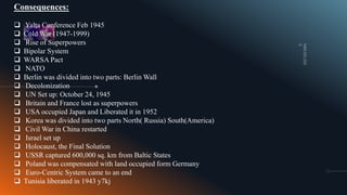 Consequences:
 Yalta Conference Feb 1945
 Cold War (1947-1999)
 Rise of Superpowers
 Bipolar System
 WARSA Pact
 NATO
 Berlin was divided into two parts: Berlin Wall
 Decolonization
 UN Set up: October 24, 1945
 Britain and France lost as superpowers
 USA occupied Japan and Liberated it in 1952
 Korea was divided into two parts North( Russia) South(America)
 Civil War in China restarted
 Israel set up
 Holocaust, the Final Solution
 USSR captured 600,000 sq. km from Baltic States
 Poland was compensated with land occupied form Germany
 Euro-Centric System came to an end
 Tunisia liberated in 1943 y7kj
 