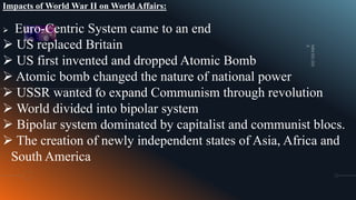 Impacts of World War II on World Affairs:
 Euro-Centric System came to an end
 US replaced Britain
 US first invented and dropped Atomic Bomb
 Atomic bomb changed the nature of national power
 USSR wanted to expand Communism through revolution
 World divided into bipolar system
 Bipolar system dominated by capitalist and communist blocs.
 The creation of newly independent states of Asia, Africa and
South America
 