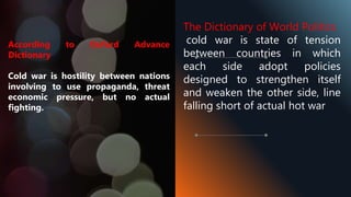 According to Oxford Advance
Dictionary
Cold war is hostility between nations
involving to use propaganda, threat
economic pressure, but no actual
fighting.
The Dictionary of World Politics
cold war is state of tension
between countries in which
each side adopt policies
designed to strengthen itself
and weaken the other side, line
falling short of actual hot war
 