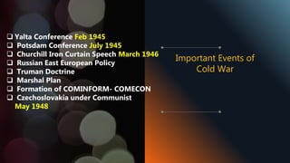  Yalta Conference Feb 1945
 Potsdam Conference July 1945
 Churchill Iron Curtain Speech March 1946
 Russian East European Policy
 Truman Doctrine
 Marshal Plan
 Formation of COMINFORM- COMECON
 Czechoslovakia under Communist
May 1948
Important Events of
Cold War
 