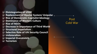  Disintegration of USSR
 Replacement of Bipolar System/ Unipolar
 Rise of Democratic-Capitalist Ideology
 Dominance of Western Culture
 Rise of NGOs
 Decrease in Importance of Third World
 Structural Imperialism
 Selective Role of UN Security Council
 Unilateralism
 Imperial Overstretch
 Terrorism
Post
Cold War
 