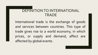 DEFINITIONTO INTERNATIONAL
TRADE
International trade is the exchange of goods
and services between countries. This type of
trade gives rise to a world economy, in which
prices, or supply and demand, affect are
affected by global events.
 
