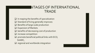 ADVANTAGES OF INTERNATIONAL
TRADE
 In reaping the benefits of specialization
 Standard of living generally improves
 Benefits of large scale production
 Expansion of Markets
 benefits of decreasing cost of production
 increase competition
 promote beneficial political links with ECO,
SAARC,
 regional and worldwide integration
 
