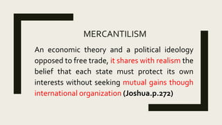 MERCANTILISM
An economic theory and a political ideology
opposed to free trade, it shares with realism the
belief that each state must protect its own
interests without seeking mutual gains though
international organization (Joshua.p.272)
 