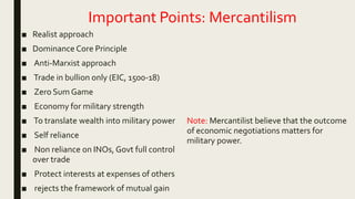 Important Points: Mercantilism
■ Realist approach
■ Dominance Core Principle
■ Anti-Marxist approach
■ Trade in bullion only (EIC, 1500-18)
■ Zero Sum Game
■ Economy for military strength
■ To translate wealth into military power
■ Self reliance
■ Non reliance on INOs, Govt full control
over trade
■ Protect interests at expenses of others
■ rejects the framework of mutual gain
Note: Mercantilist believe that the outcome
of economic negotiations matters for
military power.
 