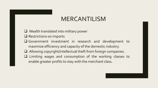 MERCANTILISM
 Wealth translated into military power
 Restrictions on imports
 Government investment in research and development to
maximize efficiency and capacity of the domestic industry.
 Allowing copyright/intellectual theft from foreign companies.
 Limiting wages and consumption of the working classes to
enable greater profits to stay with the merchant class.
 