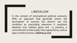 LIBERALISM
In the context of international political economy
(IPE) an approach that generally shares the
assumption of anarchy but doesn’t see this
condition as precluding extensive it emphasis
absolute over relative gains and in practice, a
commitment to free trade, free capital flows, and an
open world economy. (Joshua.p.272)
 