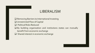 LIBERALISM
 Removing Barriers to International Investing
 Unrestricted Flow of Capital
 Political Risks Reduced
 By building organization and institutions states can mutually
benefit from economic exchange
 Shared interest in economic exchange
 