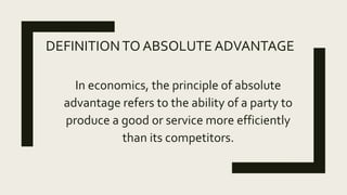 DEFINITIONTO ABSOLUTE ADVANTAGE
In economics, the principle of absolute
advantage refers to the ability of a party to
produce a good or service more efficiently
than its competitors.
 