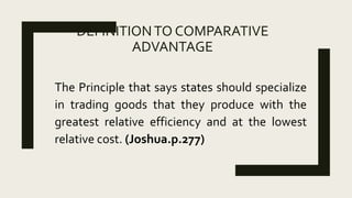 DEFINITIONTO COMPARATIVE
ADVANTAGE
The Principle that says states should specialize
in trading goods that they produce with the
greatest relative efficiency and at the lowest
relative cost. (Joshua.p.277)
 