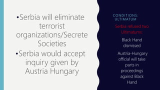 CO N D I T I O N S :
U LT I M AT U M
•Serbia will eliminate
terrorist
organizations/Secrete
Societies
•Serbia would accept
inquiry given by
Austria Hungary
• Serbia refused two
Ultimatums:
 Black Hand
dismissed
 Austria-Hungary
official will take
parts in
proceedings
against Black
Hand
 