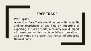 FREETRADE
Prof. Lipsey
A world of Free Trade would be one with no tariffs
and no restrictions of any kind on importing or
exporting. In such a world, a country would import
all those commodities that is could buy from aboard
at a delivered price lower that the cost of producing
them at home.
 