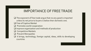 IMPORTANCE OF FREETRADE
 The exponent of free trade argue that no any good is imported
unless its net price to buyers is below then domestic one.
 Free of Captive Market
 Promotes world cooperation
 Improve organization and methods of production
 Competitive Markets
 Prevent Monopolies
 it brings, technology, foreign capital, ideas, skills to developing
countries
 