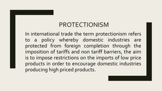 PROTECTIONISM
In international trade the term protectionism refers
to a policy whereby domestic industries are
protected from foreign completion through the
imposition of tariffs and non tariff barriers, the aim
is to impose restrictions on the imports of low price
products in order to encourage domestic industries
producing high priced products.
 