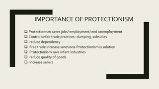 IMPORTANCE OF PROTECTIONISM
 Protectionism saves jobs/ employment/ end unemployment
 Control unfair trade practices- dumping, subsidies
 reduce dependency
 Free trade increase sanctions-Protectionism is solution
 Protectionism save infant industries
 reduce quality of goods
 increase sellers
 