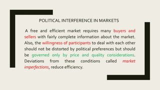 POLITICAL INTERFERENCE IN MARKETS
A free and efficient market requires many buyers and
sellers with fairly complete information about the market.
Also, the willingness of participants to deal with each other
should not be distorted by political preferences but should
be governed only by price and quality considerations.
Deviations from these conditions called market
imperfections, reduce efficiency.
 