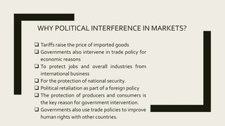 WHY POLITICAL INTERFERENCE IN MARKETS?
 Tariffs raise the price of imported goods
 Governments also intervene in trade policy for
economic reasons
 To protect jobs and overall industries from
international business
 For the protection of national security.
 Political retaliation as part of a foreign policy
 The protection of producers and consumers is
the key reason for government intervention.
 Governments also use trade policies to improve
human rights with other countries.
 