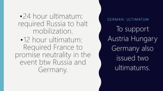 G E R M A N : U LT I M AT U M
•24 hour ultimatum:
required Russia to halt
mobilization.
•12 hour ultimatum:
Required France to
promise neutrality in the
event btw Russia and
Germany.
• To support
Austria Hungary
Germany also
issued two
ultimatums.
 