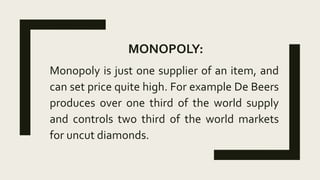 MONOPOLY:
Monopoly is just one supplier of an item, and
can set price quite high. For example De Beers
produces over one third of the world supply
and controls two third of the world markets
for uncut diamonds.
 