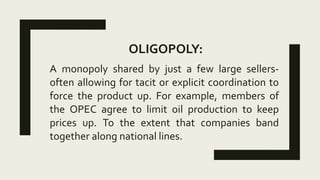 OLIGOPOLY:
A monopoly shared by just a few large sellers-
often allowing for tacit or explicit coordination to
force the product up. For example, members of
the OPEC agree to limit oil production to keep
prices up. To the extent that companies band
together along national lines.
 