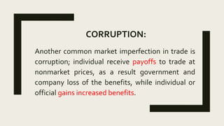 CORRUPTION:
Another common market imperfection in trade is
corruption; individual receive payoffs to trade at
nonmarket prices, as a result government and
company loss of the benefits, while individual or
official gains increased benefits.
 