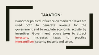 TAXATION:
Is another political influence on markets? Taxes are
used both to generate revenue for the
government and to regulate economic activity by
incentives. Government reduce taxes to attract
investors, increases taxes to practice
mercantilism, security reasons and so on.
 