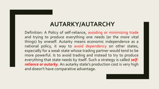 AUTARKY/AUTARCHY
Definition: A Policy of self-reliance, avoiding or minimizing trade
and trying to produce everything one needs (or the more vital
things) by oneself. Autarky means economic independence as a
national policy, it way to avoid dependency on other states,
especially for a weak state whose trading partner would tend to be
more powerful. Is to avoid trading and instead to try to produce
everything that state needs by itself. Such a strategy is called self-
reliance or autarky. An autarky state’s production cost is very high
and doesn’t have comparative advantage.
 
