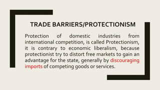TRADE BARRIERS/PROTECTIONISM
Protection of domestic industries from
international competition, is called Protectionism,
it is contrary to economic liberalism, because
protectionist try to distort free markets to gain an
advantage for the state, generally by discouraging
imports of competing goods or services.
 