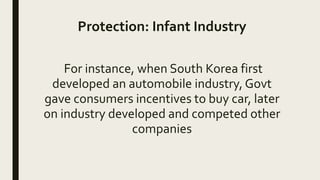 Protection: Infant Industry
For instance, when South Korea first
developed an automobile industry, Govt
gave consumers incentives to buy car, later
on industry developed and competed other
companies
 