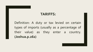 TARIFFS:
Definition: A duty or tax levied on certain
types of imports (usually as a percentage of
their value) as they enter a country.
(Joshua.p.262)
 