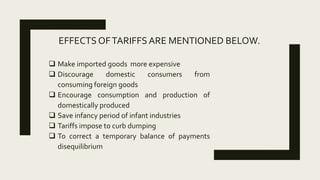 EFFECTS OFTARIFFSARE MENTIONED BELOW.
 Make imported goods more expensive
 Discourage domestic consumers from
consuming foreign goods
 Encourage consumption and production of
domestically produced
 Save infancy period of infant industries
 Tariffs impose to curb dumping
 To correct a temporary balance of payments
disequilibrium
 