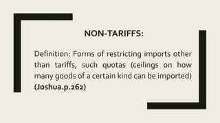 NON-TARIFFS:
Definition: Forms of restricting imports other
than tariffs, such quotas (ceilings on how
many goods of a certain kind can be imported)
(Joshua.p.262)
 