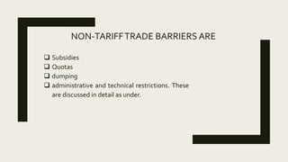 NON-TARIFFTRADE BARRIERS ARE
 Subsidies
 Quotas
 dumping
 administrative and technical restrictions. These
are discussed in detail as under.
 
