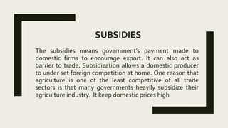 SUBSIDIES
The subsidies means government’s payment made to
domestic firms to encourage export. It can also act as
barrier to trade. Subsidization allows a domestic producer
to under set foreign competition at home. One reason that
agriculture is one of the least competitive of all trade
sectors is that many governments heavily subsidize their
agriculture industry. It keep domestic prices high
 