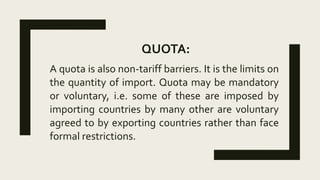 QUOTA:
A quota is also non-tariff barriers. It is the limits on
the quantity of import. Quota may be mandatory
or voluntary, i.e. some of these are imposed by
importing countries by many other are voluntary
agreed to by exporting countries rather than face
formal restrictions.
 