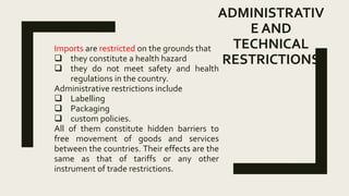 ADMINISTRATIV
E AND
TECHNICAL
RESTRICTIONS
Imports are restricted on the grounds that
 they constitute a health hazard
 they do not meet safety and health
regulations in the country.
Administrative restrictions include
 Labelling
 Packaging
 custom policies.
All of them constitute hidden barriers to
free movement of goods and services
between the countries. Their effects are the
same as that of tariffs or any other
instrument of trade restrictions.
 