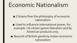 Economic Nationalism
■ Citizens flow the philosophy of economic
nationalism
■ Used to influence international power, for
example. US citizen ignore liberalism and by
American products only.
■ Boycott of British goods by Indian-economic
nationalism
 