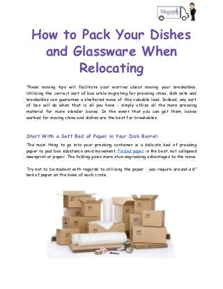 How to Pack Your Dishes 
and Glassware When 
Relocating 
These moving tips will facilitate your worries about moving your breakables.                     
Utilizing the correct sort of box while migrating for pressing china, dish sets and                           
breakables can guarantee a sheltered move of this valuable load. Indeed, any sort                         
of box will do when that is all you have - simply utilize all the more pressing                                 
material for more slender boxes. In the event that you can get them, boxes                           
worked for moving china and dishes are the best for breakables. 
 
Start With a Soft Bed of Paper in Your Dish Barrel: 
The main thing to go into your pressing container is a delicate bed of pressing                             
paper to pad box substance amid movement. ​Folded paper ​is the best, not collapsed                           
newsprint or paper. The folding gives more stun engrossing advantages to the move.  
 
Try not to be modest with regards to utilizing the paper - you require around a 6"                                 
bed of paper on the base of each crate. 
 
 
 
