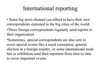 International reporting
• Some big news channel can afford to have their own
correspondents stationed in the big cities of the world.
•These foreign correspondents regularly send reports to
their organization.
•Sometimes, special correspondents are also sent to
cover special events like a royal coronation, general
election in a foreign country, or some international trade
fair or exhibition.send their reporters from time to time
to cover important events.
 