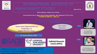 INTERNATIONAL INSTITUTE OF
MANAGEMENT STUDIES Approved by
AICTE, Ministry of HRD, Govt. of India.
(www.iimspune.edu.in; Sr.No. 54(1+2/1) Nere Dattawadi , Near Hinjawadi IT Park, Pune)
“VISHLESHAN 2K21”
INTERNATIONAL RESEARCH CONFERENCE
RESEARCH PAPERS AND CASE STUDIES on December 18th and 19th,2021
“Innovation Opportunities &
Challenges in
Digital Business Era”
In Association with
SaiBalaji Research
Centre (SPPU)
Conference Convener: Dr. Sangeeta Rajput (9890201147)
Co-Convener: Prof. Amol Deogadkar (9822911445)
Email: research@iimspune.edu.in
Mr. Vivek Mehra
MD and CEO, SAGE
Publications, India
Dr Peter Wolstencroft
Faculty, Liverpool Business
School, United Kingdom
Key Note
Speakers
 