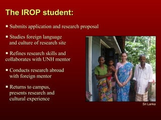 The IROP student: Sri Lanka Submits application and research proposal Studies foreign language  and culture of research site Refines research skills and  collaborates with UNH mentor Conducts research abroad  with foreign mentor Returns to campus,  presents research and  cultural experience  