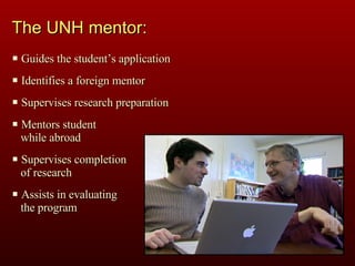 The UNH mentor: Guides the student’s application Identifies a foreign mentor Supervises research preparation Mentors student  while abroad Supervises completion  of research Assists in evaluating  the program 