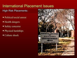 International Placement Issues Political/social unrest Health dangers Safety concerns Physical hardships Culture shock High Risk Placements: 